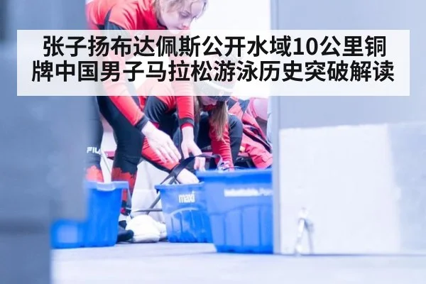 张子扬布达佩斯公开水域10公里铜牌中国男子马拉松游泳历史突破解读