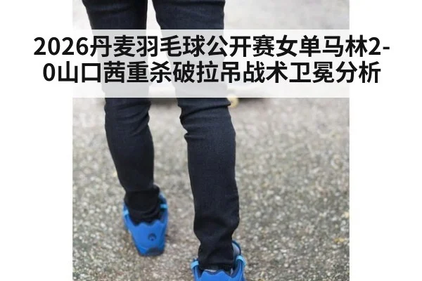 2026丹麦羽毛球公开赛女单马林2-0山口茜重杀破拉吊战术卫冕分析