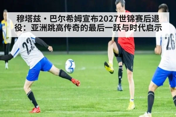 穆塔兹·巴尔希姆宣布2027世锦赛后退役：亚洲跳高传奇的最后一跃与时代启示